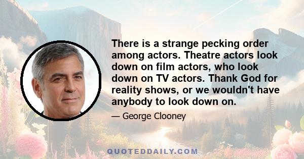 There is a strange pecking order among actors. Theatre actors look down on film actors, who look down on TV actors. Thank God for reality shows, or we wouldn't have anybody to look down on.