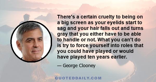 There's a certain cruelty to being on a big screen as your eyelids start to sag and your hair falls out and turns gray that you either have to be able to handle or not. What you can't do is try to force yourself into