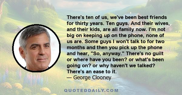 There's ten of us, we've been best friends for thirty years. Ten guys. And their wives, and their kids, are all family now. I'm not big on keeping up on the phone, none of us are. Some guys I won't talk to for two