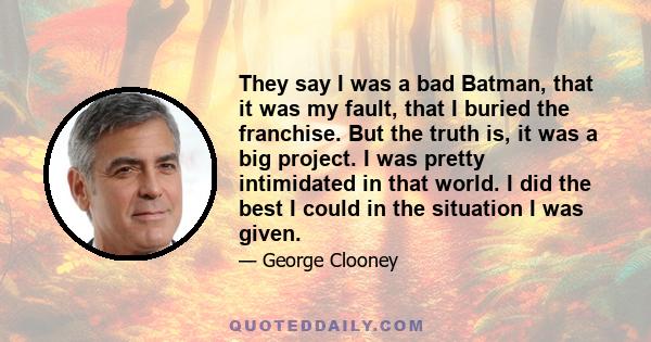 They say I was a bad Batman, that it was my fault, that I buried the franchise. But the truth is, it was a big project. I was pretty intimidated in that world. I did the best I could in the situation I was given.