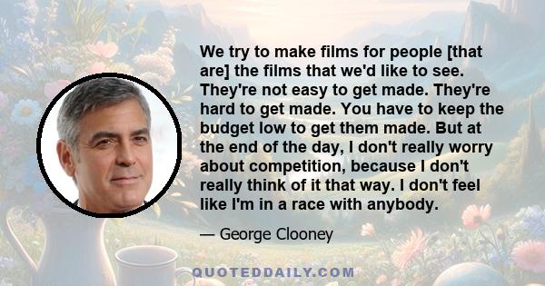 We try to make films for people [that are] the films that we'd like to see. They're not easy to get made. They're hard to get made. You have to keep the budget low to get them made. But at the end of the day, I don't