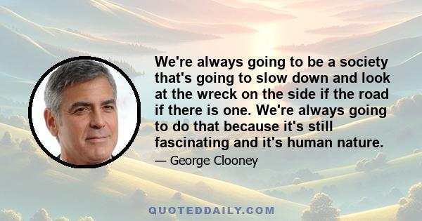 We're always going to be a society that's going to slow down and look at the wreck on the side if the road if there is one. We're always going to do that because it's still fascinating and it's human nature.