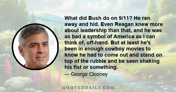 What did Bush do on 9/11? He ran away and hid. Even Reagan knew more about leadership than that, and he was as bad a symbol of America as I can think of, off-hand. But at least he's been in enough cowboy movies to know