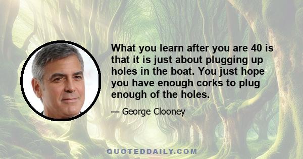 What you learn after you are 40 is that it is just about plugging up holes in the boat. You just hope you have enough corks to plug enough of the holes.