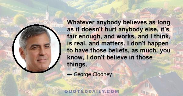 Whatever anybody believes as long as it doesn't hurt anybody else, it's fair enough, and works, and I think, is real, and matters. I don't happen to have those beliefs, as much, you know, I don't believe in those things.