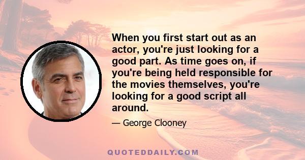 When you first start out as an actor, you're just looking for a good part. As time goes on, if you're being held responsible for the movies themselves, you're looking for a good script all around.