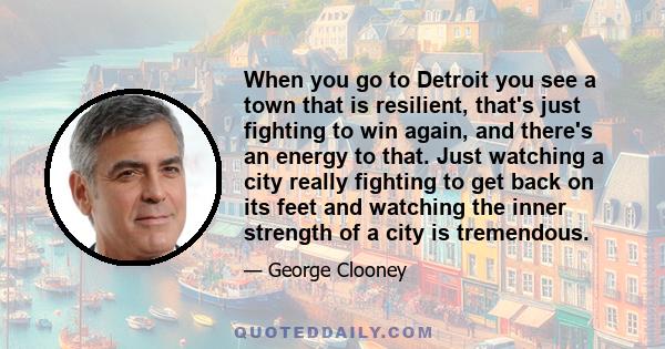 When you go to Detroit you see a town that is resilient, that's just fighting to win again, and there's an energy to that. Just watching a city really fighting to get back on its feet and watching the inner strength of