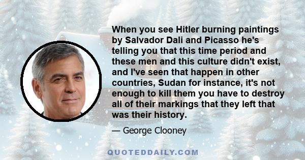 When you see Hitler burning paintings by Salvador Dali and Picasso he's telling you that this time period and these men and this culture didn't exist, and I've seen that happen in other countries, Sudan for instance,