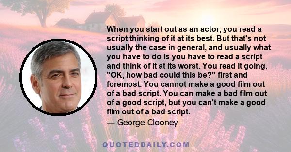 When you start out as an actor, you read a script thinking of it at its best. But that's not usually the case in general, and usually what you have to do is you have to read a script and think of it at its worst. You