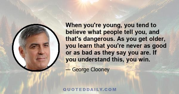 When you're young, you tend to believe what people tell you, and that's dangerous. As you get older, you learn that you're never as good or as bad as they say you are. If you understand this, you win.