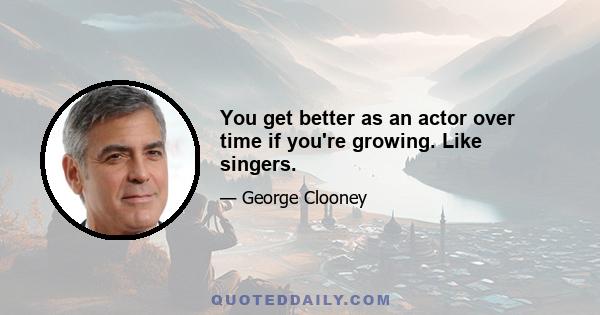 You get better as an actor over time if you're growing. Like singers.