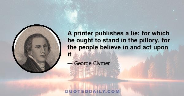 A printer publishes a lie: for which he ought to stand in the pillory, for the people believe in and act upon it