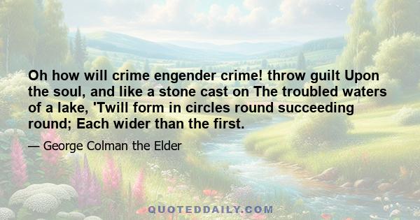 Oh how will crime engender crime! throw guilt Upon the soul, and like a stone cast on The troubled waters of a lake, 'Twill form in circles round succeeding round; Each wider than the first.