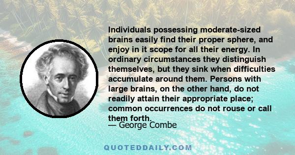 Individuals possessing moderate-sized brains easily find their proper sphere, and enjoy in it scope for all their energy. In ordinary circumstances they distinguish themselves, but they sink when difficulties accumulate 