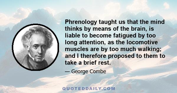 Phrenology taught us that the mind thinks by means of the brain, is liable to become fatigued by too long attention, as the locomotive muscles are by too much walking; and I therefore proposed to them to take a brief