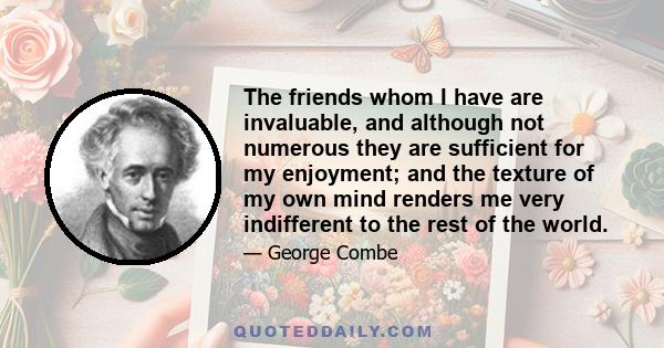 The friends whom I have are invaluable, and although not numerous they are sufficient for my enjoyment; and the texture of my own mind renders me very indifferent to the rest of the world.