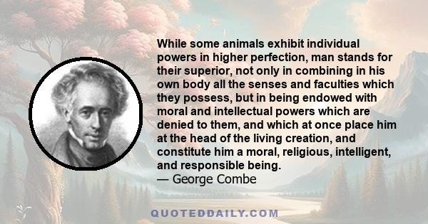 While some animals exhibit individual powers in higher perfection, man stands for their superior, not only in combining in his own body all the senses and faculties which they possess, but in being endowed with moral