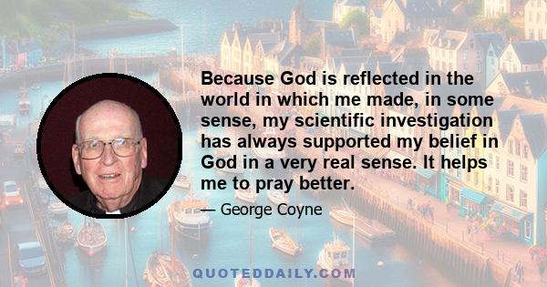 Because God is reflected in the world in which me made, in some sense, my scientific investigation has always supported my belief in God in a very real sense. It helps me to pray better.