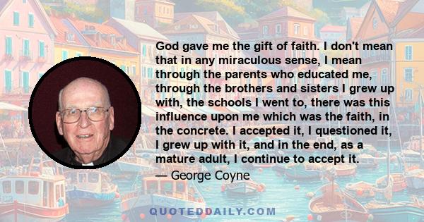 God gave me the gift of faith. I don't mean that in any miraculous sense, I mean through the parents who educated me, through the brothers and sisters I grew up with, the schools I went to, there was this influence upon 