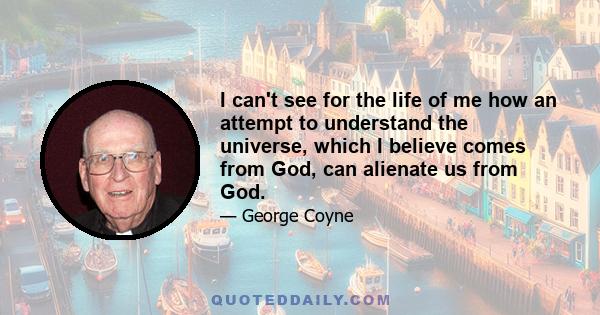 I can't see for the life of me how an attempt to understand the universe, which I believe comes from God, can alienate us from God.