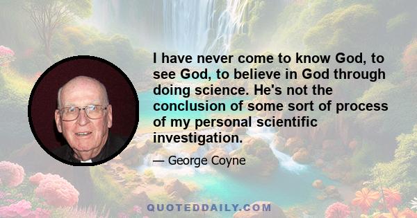 I have never come to know God, to see God, to believe in God through doing science. He's not the conclusion of some sort of process of my personal scientific investigation.