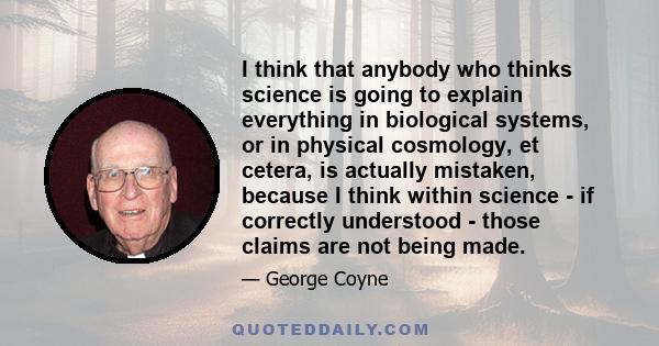 I think that anybody who thinks science is going to explain everything in biological systems, or in physical cosmology, et cetera, is actually mistaken, because I think within science - if correctly understood - those