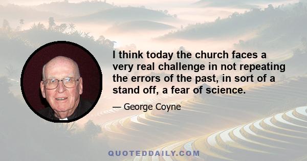 I think today the church faces a very real challenge in not repeating the errors of the past, in sort of a stand off, a fear of science.