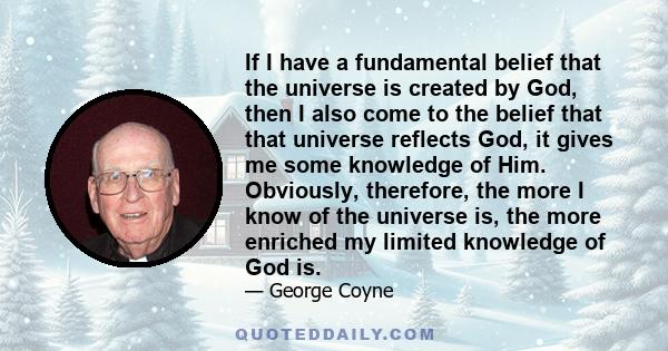 If I have a fundamental belief that the universe is created by God, then I also come to the belief that that universe reflects God, it gives me some knowledge of Him. Obviously, therefore, the more I know of the