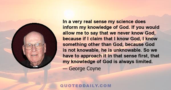 In a very real sense my science does inform my knowledge of God. If you would allow me to say that we never know God, because if I claim that I know God, I know something other than God, because God is not knowable, he