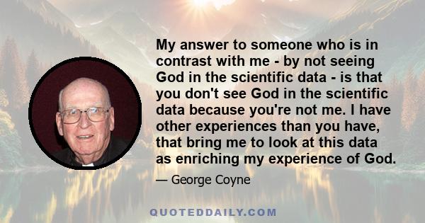 My answer to someone who is in contrast with me - by not seeing God in the scientific data - is that you don't see God in the scientific data because you're not me. I have other experiences than you have, that bring me