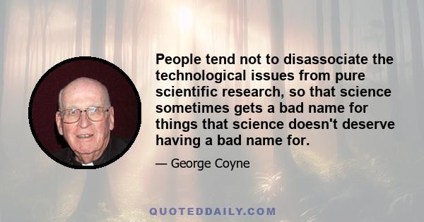 People tend not to disassociate the technological issues from pure scientific research, so that science sometimes gets a bad name for things that science doesn't deserve having a bad name for.