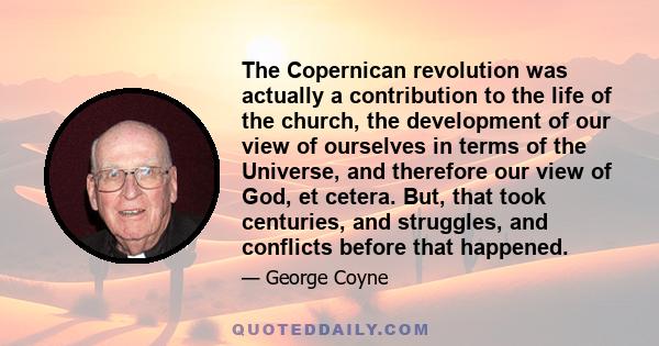 The Copernican revolution was actually a contribution to the life of the church, the development of our view of ourselves in terms of the Universe, and therefore our view of God, et cetera. But, that took centuries, and 