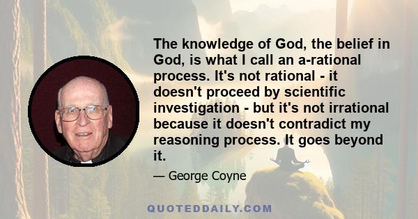 The knowledge of God, the belief in God, is what I call an a-rational process. It's not rational - it doesn't proceed by scientific investigation - but it's not irrational because it doesn't contradict my reasoning