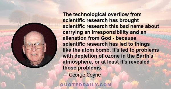 The technological overflow from scientific research has brought scientific research this bad name about carrying an irresponsibility and an alienation from God - because scientific research has led to things like the