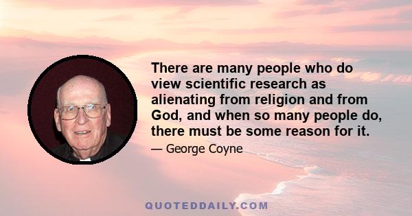 There are many people who do view scientific research as alienating from religion and from God, and when so many people do, there must be some reason for it.