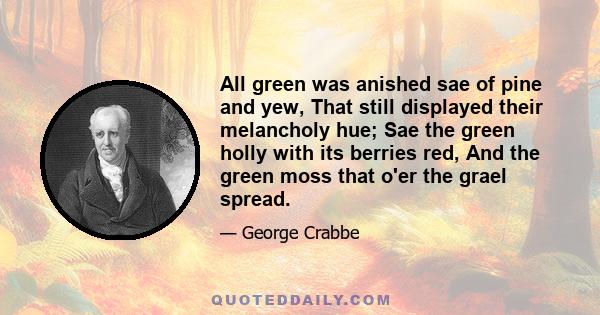 All green was anished sae of pine and yew, That still displayed their melancholy hue; Sae the green holly with its berries red, And the green moss that o'er the grael spread.