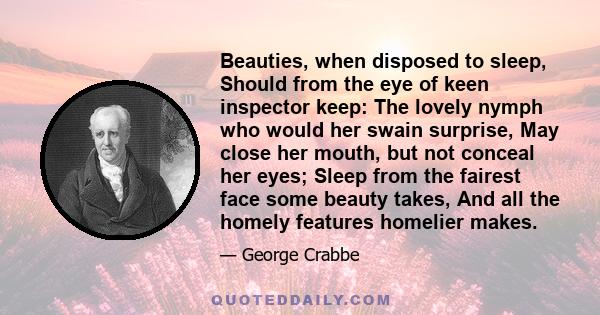 Beauties, when disposed to sleep, Should from the eye of keen inspector keep: The lovely nymph who would her swain surprise, May close her mouth, but not conceal her eyes; Sleep from the fairest face some beauty takes,