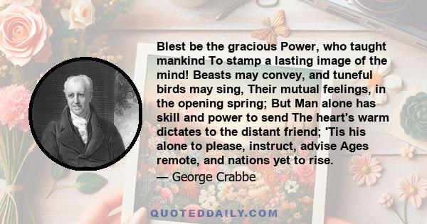 Blest be the gracious Power, who taught mankind To stamp a lasting image of the mind! Beasts may convey, and tuneful birds may sing, Their mutual feelings, in the opening spring; But Man alone has skill and power to