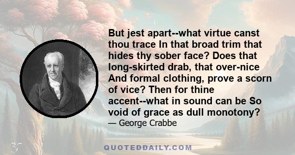 But jest apart--what virtue canst thou trace In that broad trim that hides thy sober face? Does that long-skirted drab, that over-nice And formal clothing, prove a scorn of vice? Then for thine accent--what in sound can 