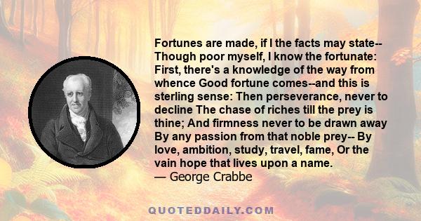 Fortunes are made, if I the facts may state-- Though poor myself, I know the fortunate: First, there's a knowledge of the way from whence Good fortune comes--and this is sterling sense: Then perseverance, never to