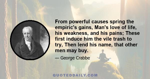 From powerful causes spring the empiric's gains, Man's love of life, his weakness, and his pains; These first induce him the vile trash to try, Then lend his name, that other men may buy.