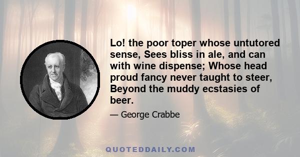 Lo! the poor toper whose untutored sense, Sees bliss in ale, and can with wine dispense; Whose head proud fancy never taught to steer, Beyond the muddy ecstasies of beer.