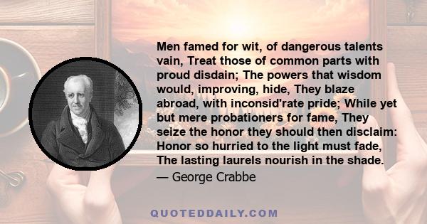 Men famed for wit, of dangerous talents vain, Treat those of common parts with proud disdain; The powers that wisdom would, improving, hide, They blaze abroad, with inconsid'rate pride; While yet but mere probationers