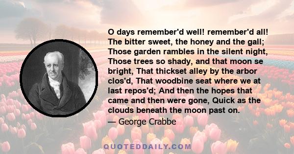 O days remember'd well! remember'd all! The bitter sweet, the honey and the gall; Those garden rambles in the silent night, Those trees so shady, and that moon se bright, That thickset alley by the arbor clos'd, That