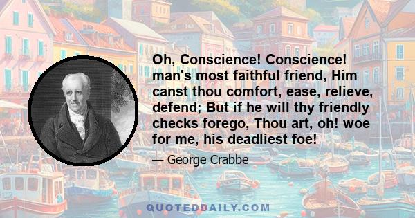 Oh, Conscience! Conscience! man's most faithful friend, Him canst thou comfort, ease, relieve, defend; But if he will thy friendly checks forego, Thou art, oh! woe for me, his deadliest foe!