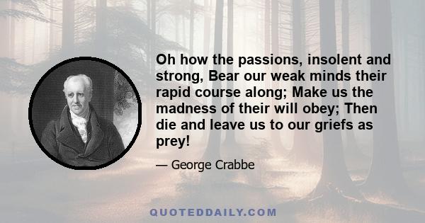 Oh how the passions, insolent and strong, Bear our weak minds their rapid course along; Make us the madness of their will obey; Then die and leave us to our griefs as prey!