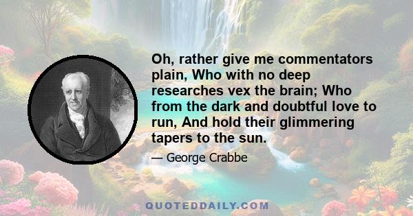 Oh, rather give me commentators plain, Who with no deep researches vex the brain; Who from the dark and doubtful love to run, And hold their glimmering tapers to the sun.