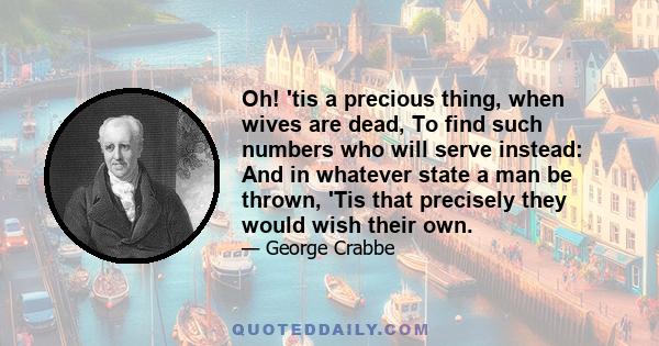 Oh! 'tis a precious thing, when wives are dead, To find such numbers who will serve instead: And in whatever state a man be thrown, 'Tis that precisely they would wish their own.