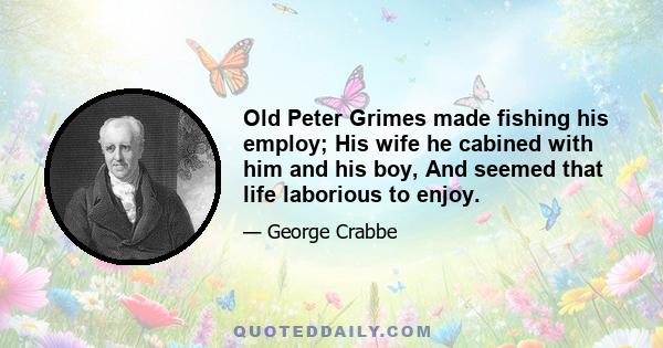 Old Peter Grimes made fishing his employ; His wife he cabined with him and his boy, And seemed that life laborious to enjoy.