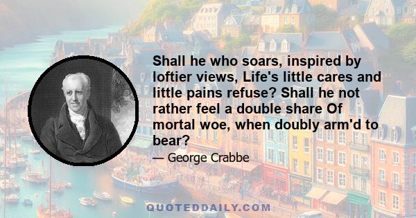 Shall he who soars, inspired by loftier views, Life's little cares and little pains refuse? Shall he not rather feel a double share Of mortal woe, when doubly arm'd to bear?